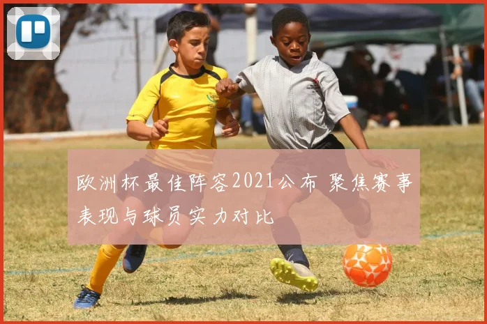 欧洲杯最佳阵容2021公布 聚焦赛事表现与球员实力对比